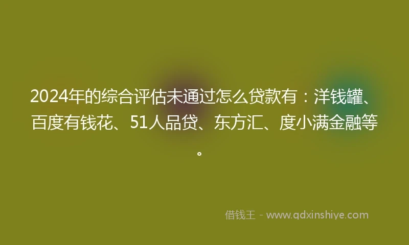 2024年的综合评估未通过怎么贷款有：洋钱罐、百度有钱花、51人品贷、东方汇、度小满金融等。
