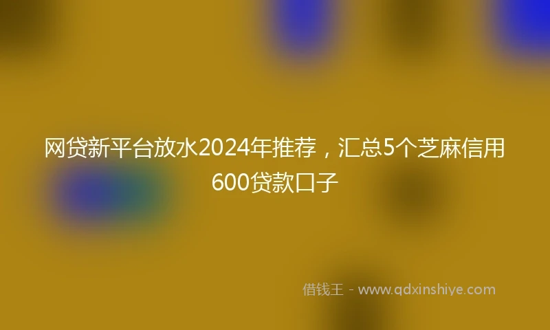 网贷新平台放水2024年推荐，汇总5个芝麻信用600贷款口子
