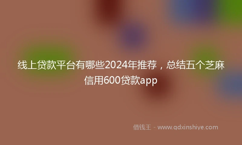线上贷款平台有哪些2024年推荐，总结五个芝麻信用600贷款app