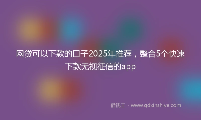 网贷可以下款的口子2025年推荐，整合5个快速下款无视征信的app