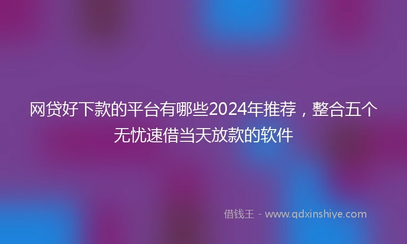 网贷好下款的平台有哪些2024年推荐，整合五个无忧速借当天放款的软件