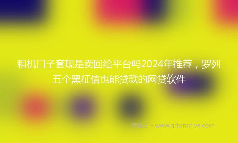 租机口子套现是卖回给平台吗2024年推荐，罗列五个黑征信也能贷款的网贷软件