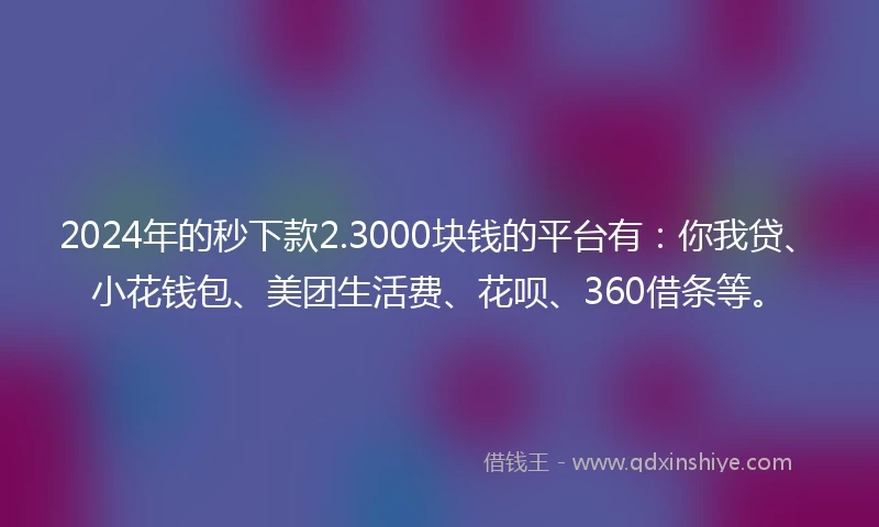 2024年的秒下款2.3000块钱的平台有：你我贷、小花钱包、美团生活费、花呗、360借条等。