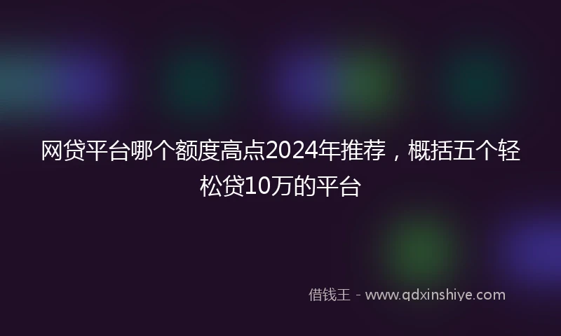 网贷平台哪个额度高点2024年推荐，概括五个轻松贷10万的平台