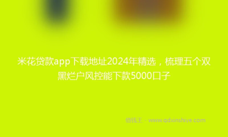 米花贷款app下载地址2024年精选，梳理五个双黑烂户风控能下款5000口子