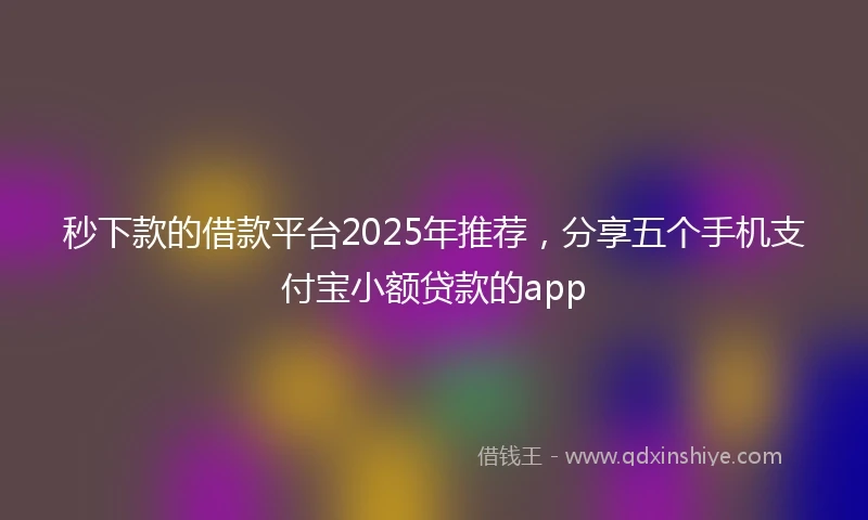 秒下款的借款平台2025年推荐，分享五个手机支付宝小额贷款的app
