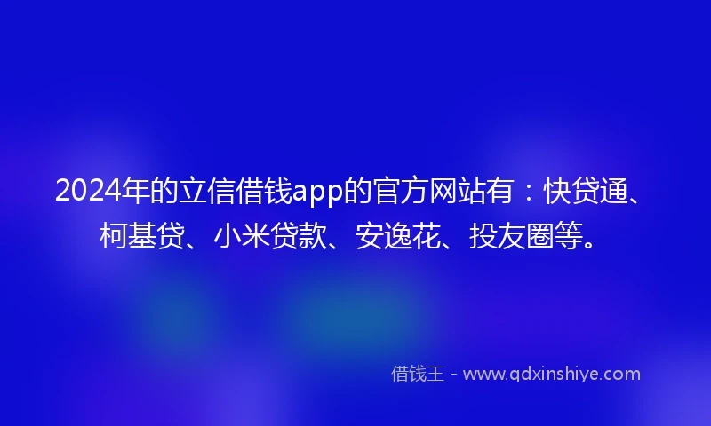 2024年的立信借钱app的官方网站有：快贷通、柯基贷、小米贷款、安逸花、投友圈等。