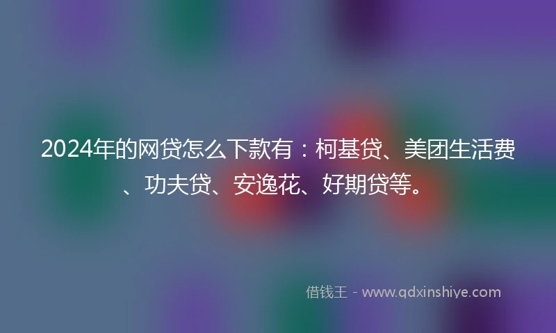 2024年的网贷怎么下款有：柯基贷、美团生活费、功夫贷、安逸花、好期贷等。