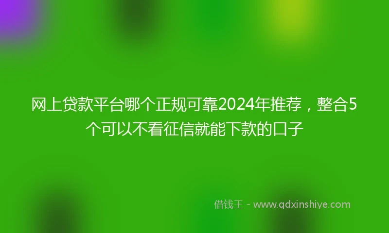 网上贷款平台哪个正规可靠2024年推荐，整合5个可以不看征信就能下款的口子