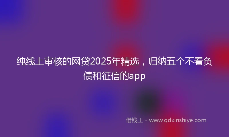 纯线上审核的网贷2025年精选，归纳五个不看负债和征信的app