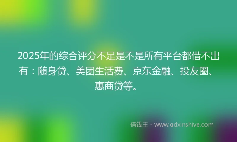 2025年的综合评分不足是不是所有平台都借不出有：随身贷、美团生活费、京东金融、投友圈、惠商贷等。