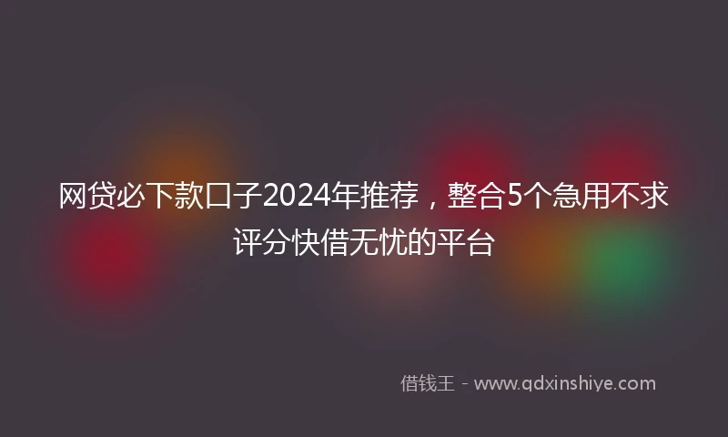 网贷必下款口子2024年推荐，整合5个急用不求评分快借无忧的平台