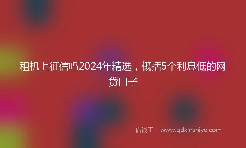 租机上征信吗2024年精选，概括5个利息低的网贷口子