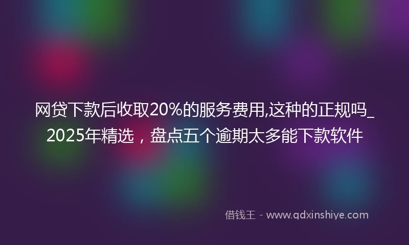 网贷下款后收取20%的服务费用,这种的正规吗_2025年精选，盘点五个逾期太多能下款软件