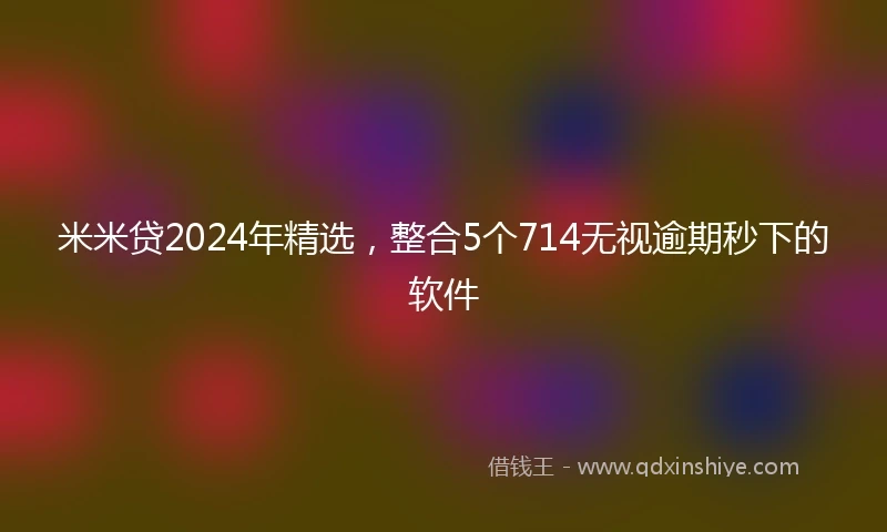 米米贷2024年精选，整合5个714无视逾期秒下的软件