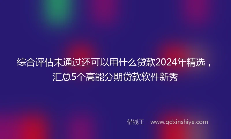 综合评估未通过还可以用什么贷款2024年精选，汇总5个高能分期贷款软件新秀
