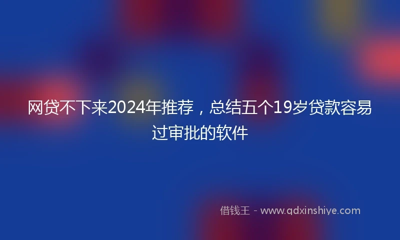 网贷不下来2024年推荐，总结五个19岁贷款容易过审批的软件