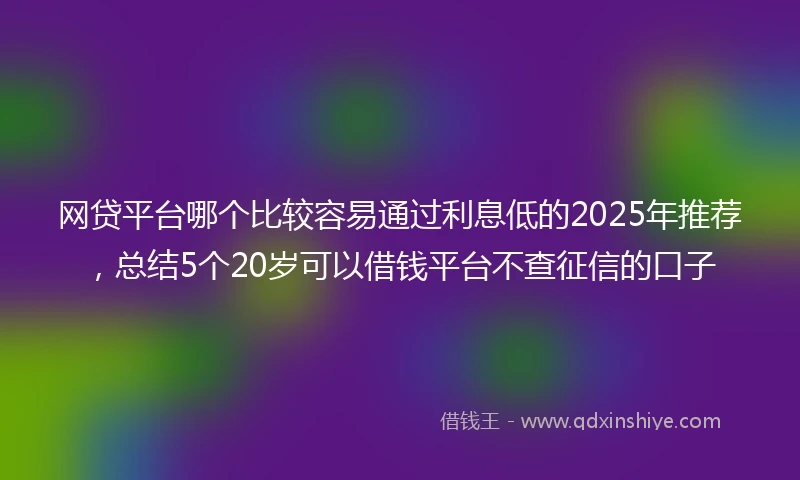 网贷平台哪个比较容易通过利息低的2025年推荐，总结5个20岁可以借钱平台不查征信的口子