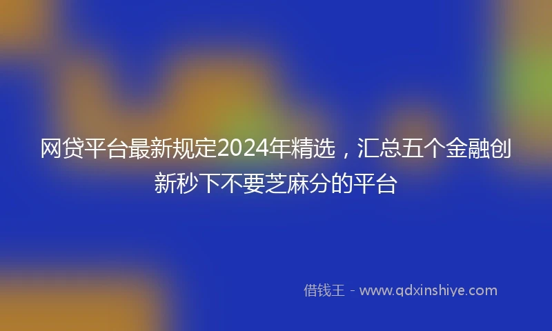 网贷平台最新规定2024年精选，汇总五个金融创新秒下不要芝麻分的平台