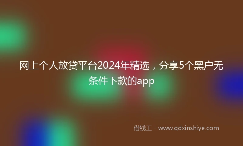 网上个人放贷平台2024年精选，分享5个黑户无条件下款的app