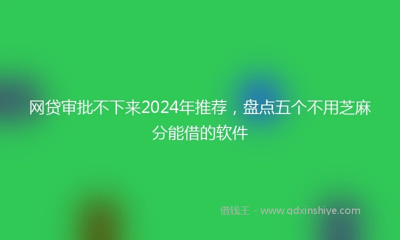 网贷审批不下来2024年推荐，盘点五个不用芝麻分能借的软件