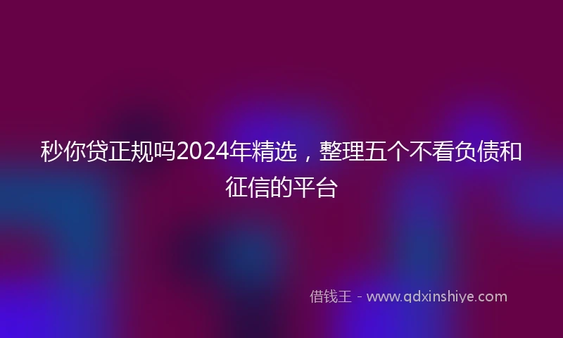 秒你贷正规吗2024年精选，整理五个不看负债和征信的平台