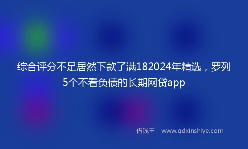 综合评分不足居然下款了满182024年精选，罗列5个不看负债的长期网贷app