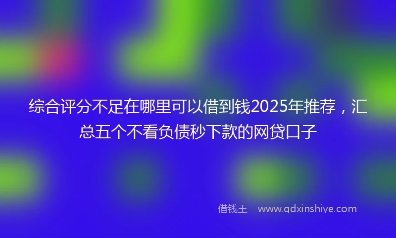 综合评分不足在哪里可以借到钱2025年推荐，汇总五个不看负债秒下款的网贷口子