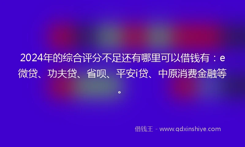 2024年的综合评分不足还有哪里可以借钱有：e微贷、功夫贷、省呗、平安i贷、中原消费金融等。