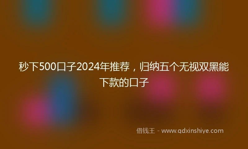 秒下500口子2024年推荐，归纳五个无视双黑能下款的口子