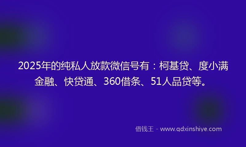 2025年的纯私人放款微信号有：柯基贷、度小满金融、快贷通、360借条、51人品贷等。