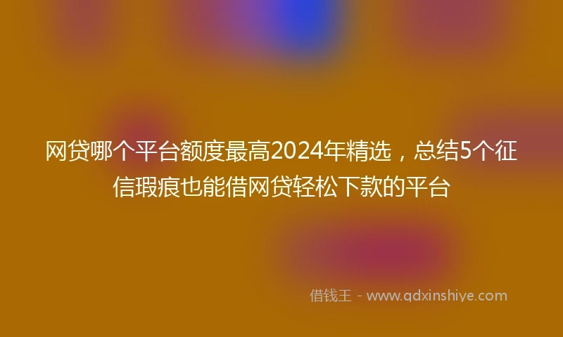 网贷哪个平台额度最高2024年精选，总结5个征信瑕疵也能借网贷轻松下款的平台