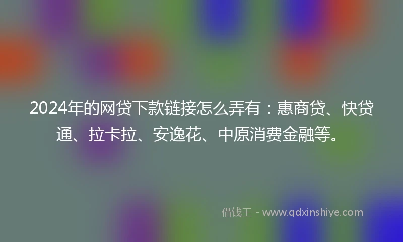 2024年的网贷下款链接怎么弄有：惠商贷、快贷通、拉卡拉、安逸花、中原消费金融等。