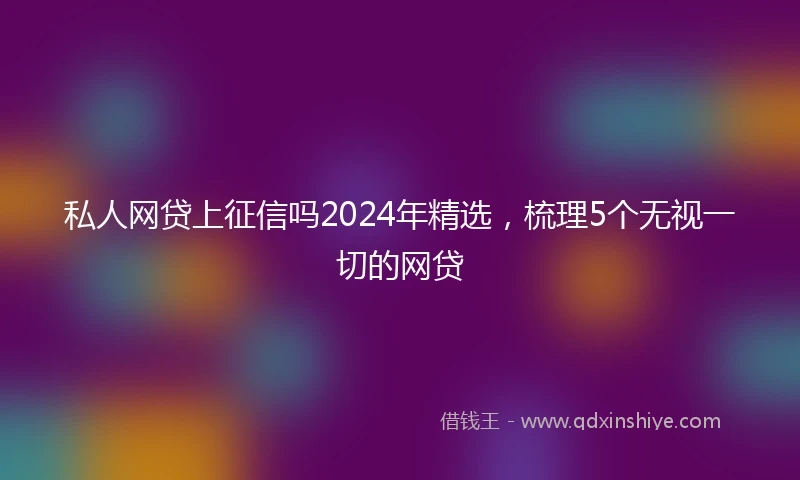 私人网贷上征信吗2024年精选，梳理5个无视一切的网贷