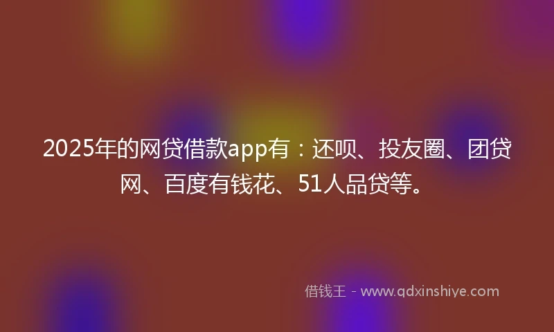 2025年的网贷借款app有：还呗、投友圈、团贷网、百度有钱花、51人品贷等。