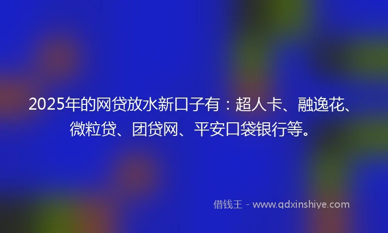 2025年的网贷放水新口子有：超人卡、融逸花、微粒贷、团贷网、平安口袋银行等。