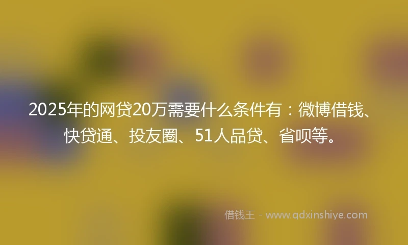 2025年的网贷20万需要什么条件有:微博借钱、快贷通、投友圈、51人品贷、省呗等。