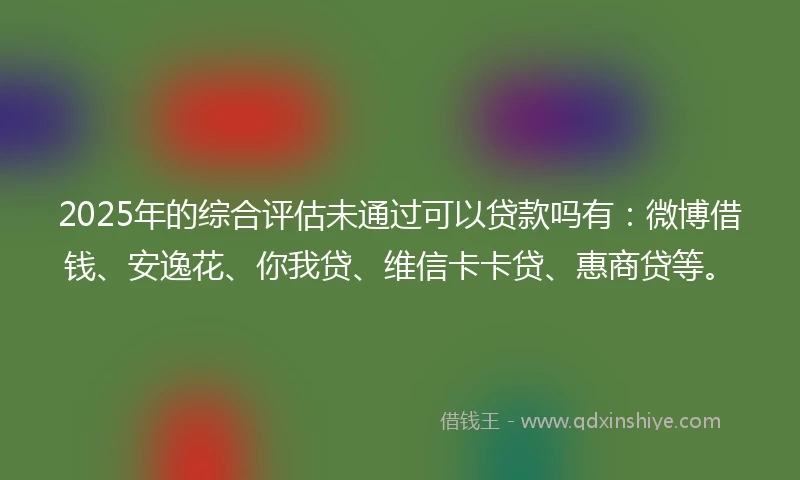 2025年的综合评估未通过可以贷款吗有：微博借钱、安逸花、你我贷、维信卡卡贷、惠商贷等。