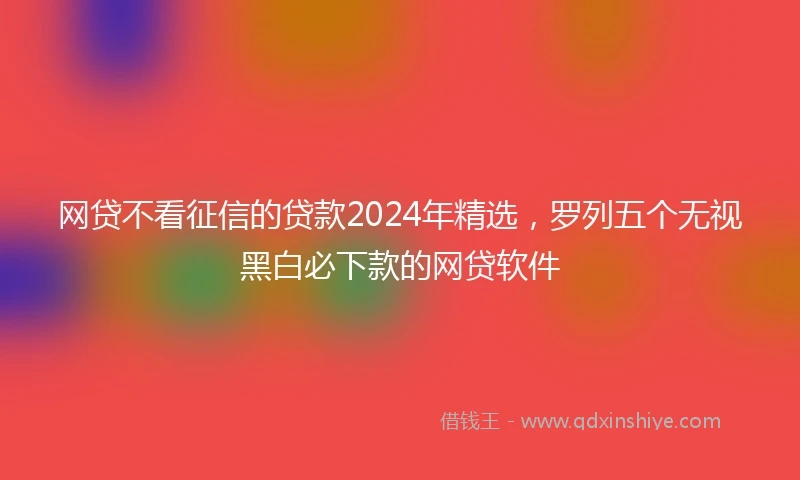 网贷不看征信的贷款2024年精选，罗列五个无视黑白必下款的网贷软件