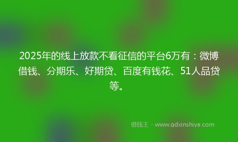 2025年的线上放款不看征信的平台6万有：微博借钱、分期乐、好期贷、百度有钱花、51人品贷等。