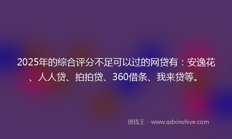 2025年的综合评分不足可以过的网贷有：安逸花、人人贷、拍拍贷、360借条、我来贷等。