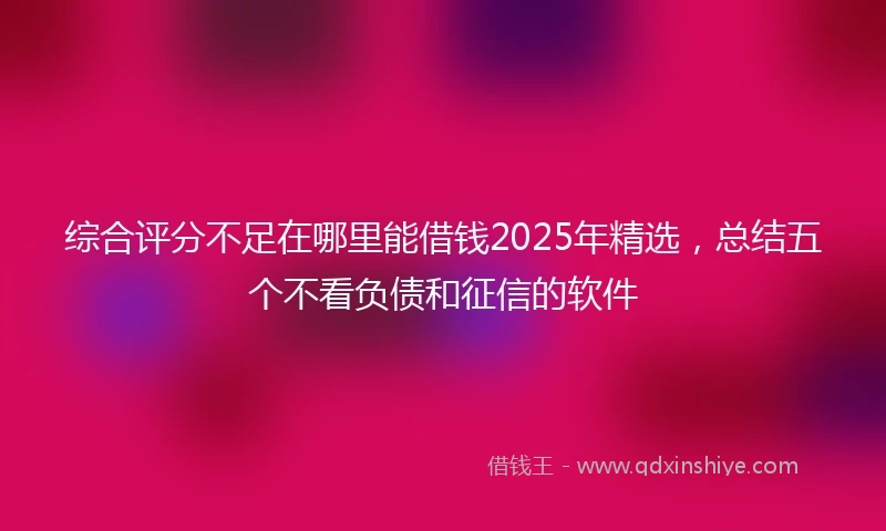 综合评分不足在哪里能借钱2025年精选，总结五个不看负债和征信的软件