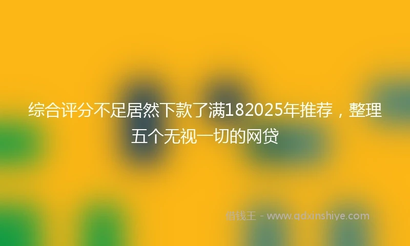 综合评分不足居然下款了满182025年推荐，整理五个无视一切的网贷