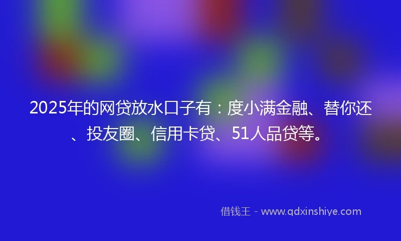 2025年的网贷放水口子有：度小满金融、替你还、投友圈、信用卡贷、51人品贷等。