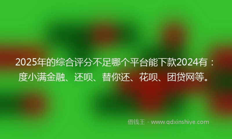 2025年的综合评分不足哪个平台能下款2024有：度小满金融、还呗、替你还、花呗、团贷网等。