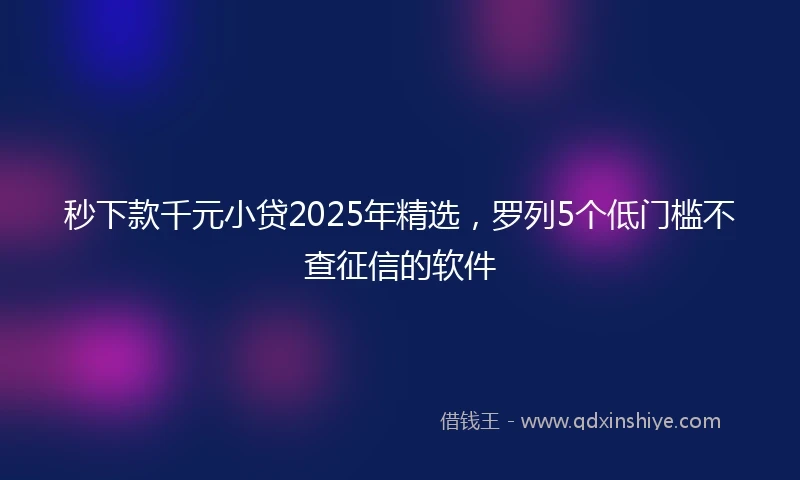 秒下款千元小贷2025年精选，罗列5个低门槛不查征信的软件