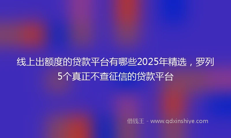 线上出额度的贷款平台有哪些2025年精选，罗列5个真正不查征信的贷款平台