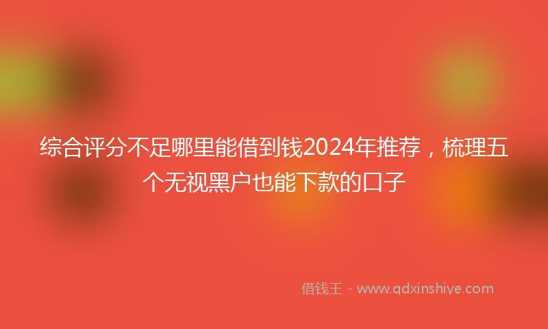 综合评分不足哪里能借到钱2024年推荐，梳理五个无视黑户也能下款的口子