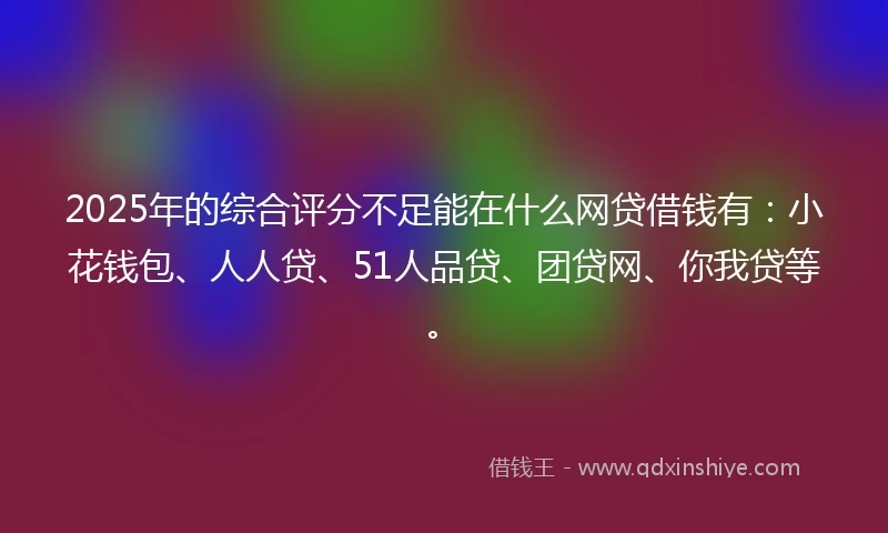 2025年的综合评分不足能在什么网贷借钱有：小花钱包、人人贷、51人品贷、团贷网、你我贷等。