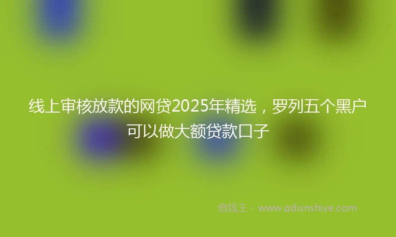 线上审核放款的网贷2025年精选，罗列五个黑户可以做大额贷款口子